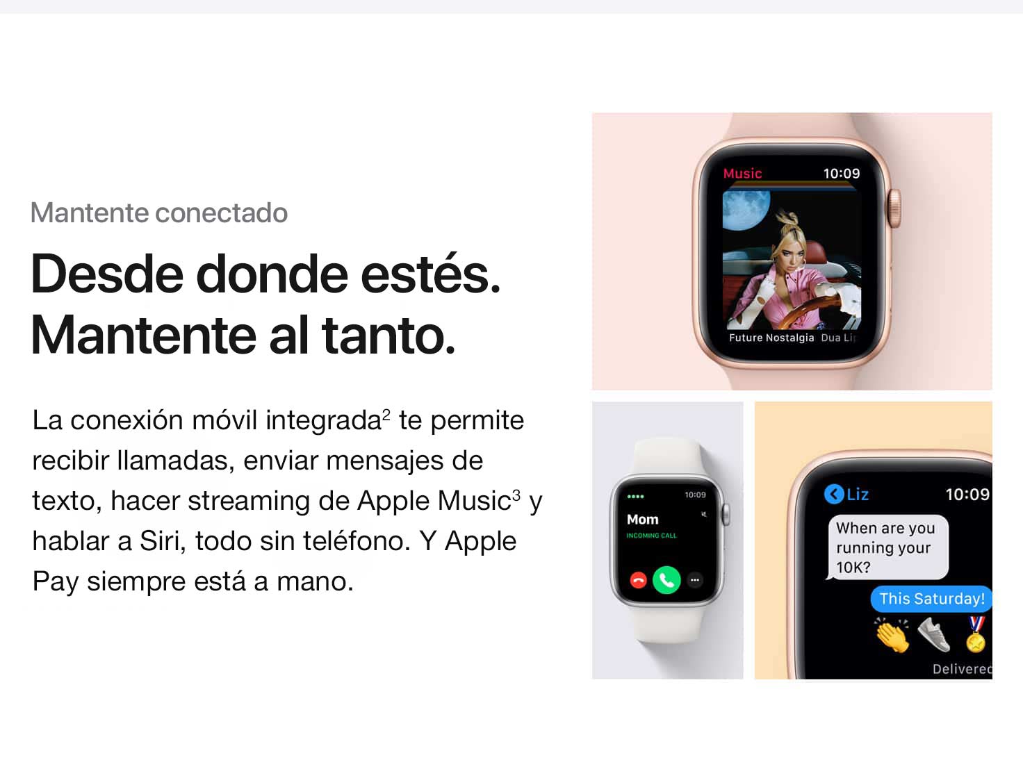 Mantente conectado. Desde donde estés. Mantente conectado. La conexión móvil integrada(2) te permite recibir llamadas, enviar mensajes de texto, hacer streaming de Apple Music(3) y hablar a Siri, todo sin tu teléfono. Y Apple Pay siempre está a mano.