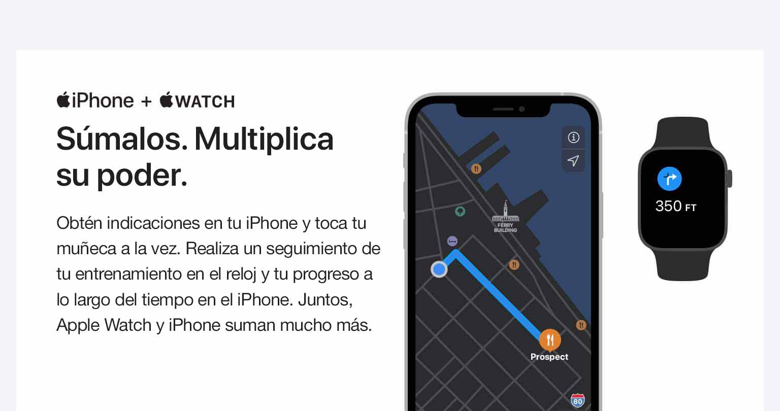 iPhone + RELOJ. Agrégalos juntos. Multiplica su potencia. Obtén indicaciones en tu iPhone y un toque en tu muñeca para girar. Lleva un registro de tu entrenamiento en tu reloj y tu progreso en el iPhone. Juntos, el Apple Watch y el iPhone ofrecen mucho más.