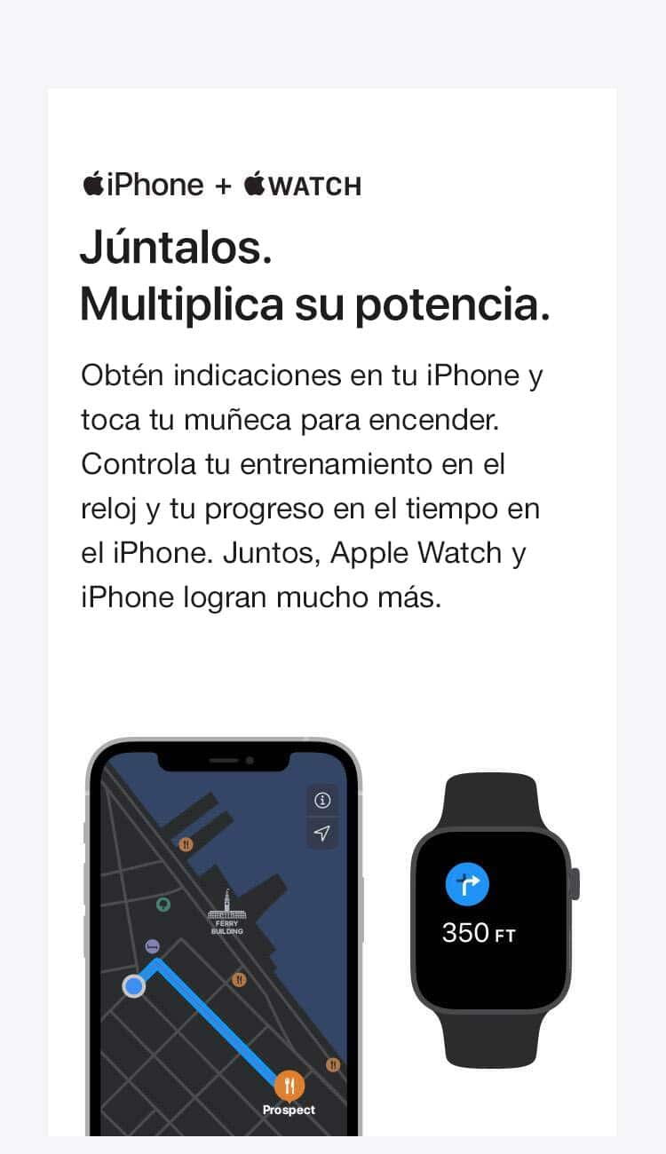 iPhone + RELOJ. Agrégalos juntos. Multiplica su potencia. Obtén indicaciones en tu iPhone y un toque en tu muñeca para girar. Lleva un registro de tu entrenamiento en tu reloj y tu progreso en el iPhone. Juntos, el Apple Watch y el iPhone ofrecen mucho más.