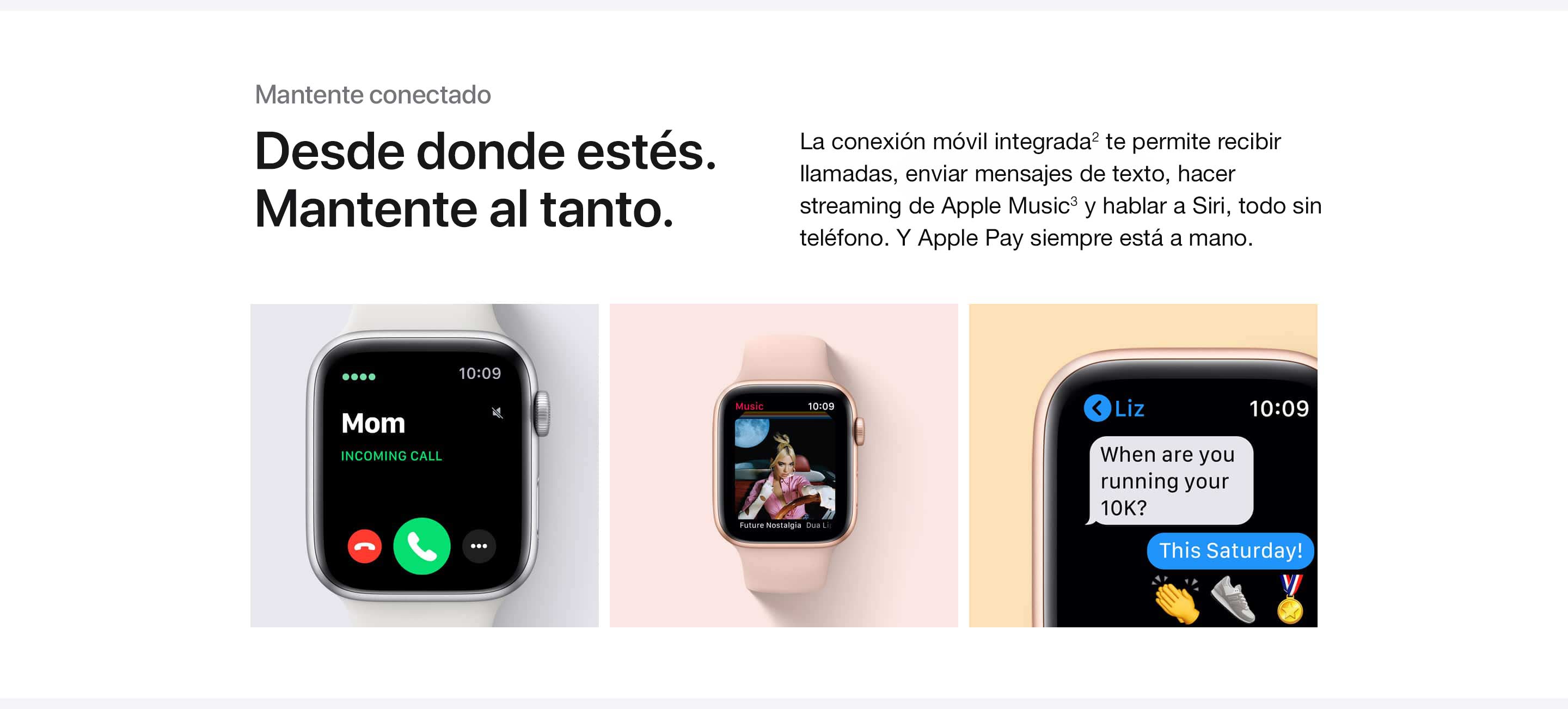 Mantente conectado. Desde donde estés. Mantente conectado. La conexión móvil integrada(2) te permite recibir llamadas, enviar mensajes de texto, hacer streaming de Apple Music(3) y hablar a Siri, todo sin tu teléfono. Y Apple Pay siempre está a mano.