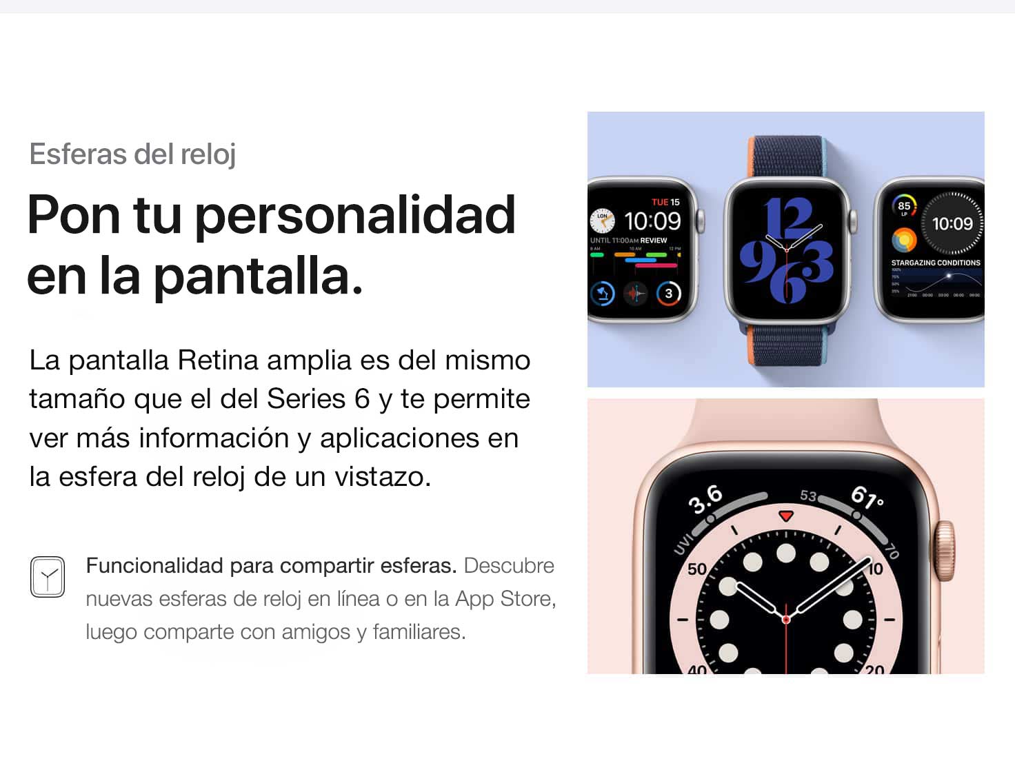 Esferas del reloj. Pon tu personalidad en la pantalla. La pantalla Retina amplia es del mismo tamaño que el de Series 6 y te permite ver más información y aplicaciones en la esfera del reloj de un vistazo. Funcionalidad para compartir esferas. Descubre nuevas esferas de reloj en línea o en la App Store, luego comparte con amigos y familiares.